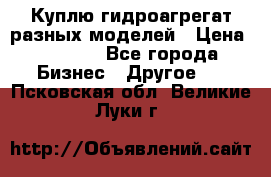 Куплю гидроагрегат разных моделей › Цена ­ 1 000 - Все города Бизнес » Другое   . Псковская обл.,Великие Луки г.